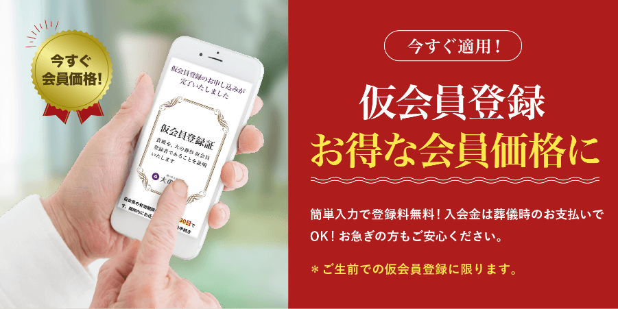 今すぐ会員価格適用！ 仮会員登録 お得な会員価格に 簡単入力で登録無料！入会金は葬儀時のお支払いでOK！お急ぎの方もご安心ください。ご生前での仮会員登録に限ります。