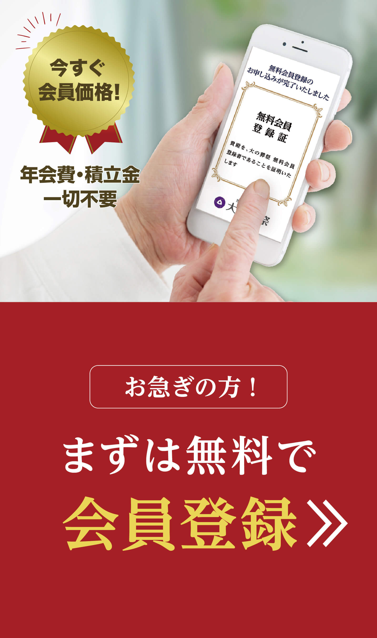 今すぐ会員価格適用！ 無料会員登録 お得な会員価格に 簡単入力で登録無料！入会金は葬儀時のお支払いでOK！お急ぎの方もご安心ください。ご生前での無料会員登録に限ります。