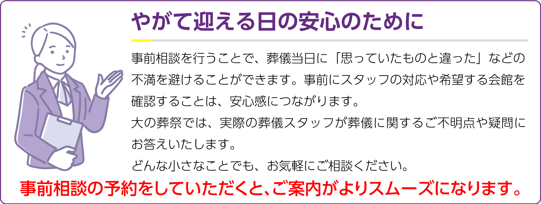 やがて迎える日の安心のために 事前相談を行うことで、葬儀当日に「思っていたものと違った」などの不満を避けることができます。事前にスタッフの対応や希望する会館を確認することは、安心感につながります。
大の葬祭では、実際の葬儀スタッフが葬儀に関するご不明点や疑問にお答えいたします。
どんな小さなことでも、お気軽にご相談ください。
事前相談の予約をしていただくと、ご案内がよりスムーズになります。